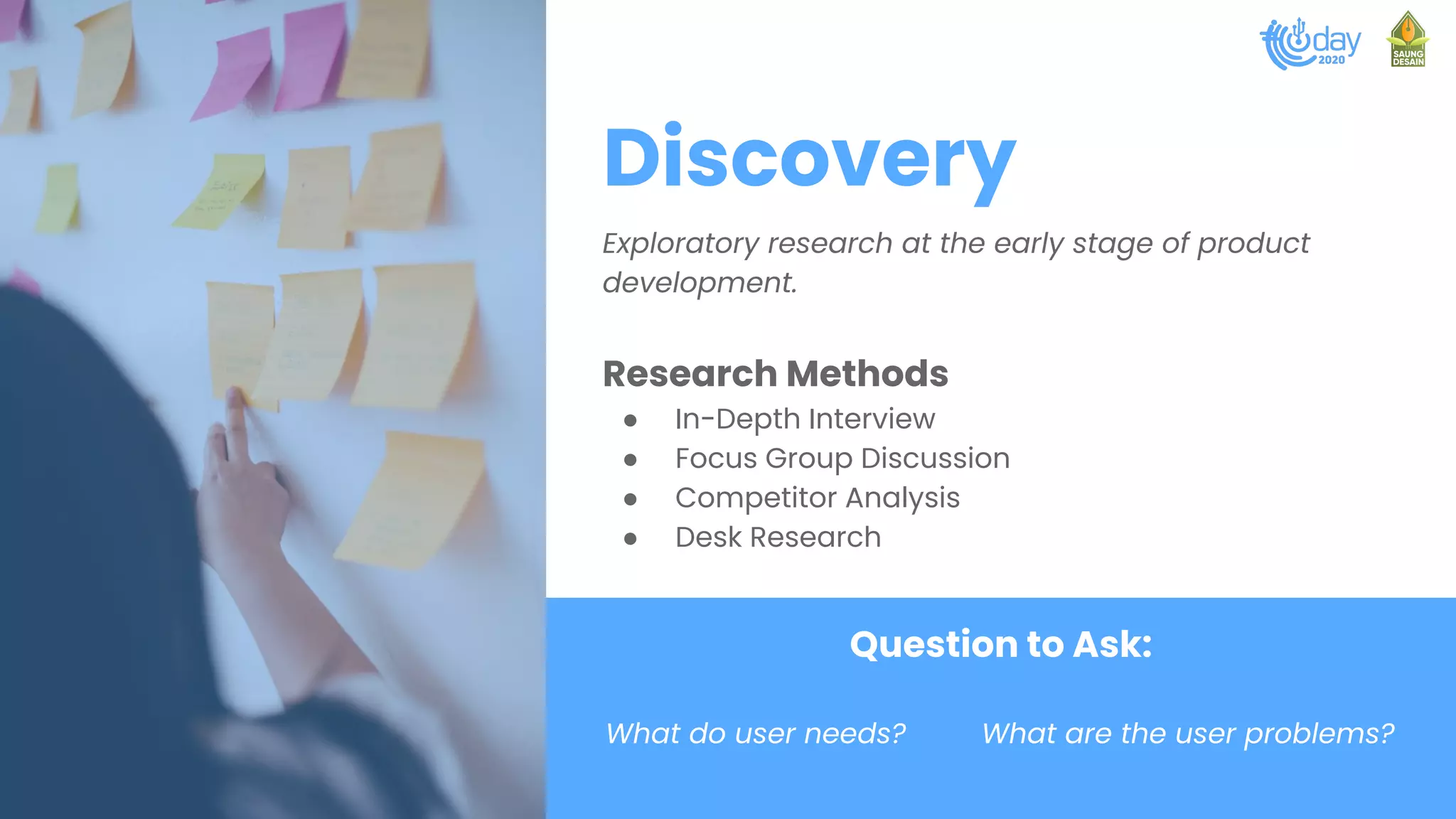 Discovery
Exploratory research at the early stage of product
development.
Research Methods
● In-Depth Interview
● Focus Group Discussion
● Competitor Analysis
● Desk Research
Question to Ask:
What do user needs? What are the user problems?
 