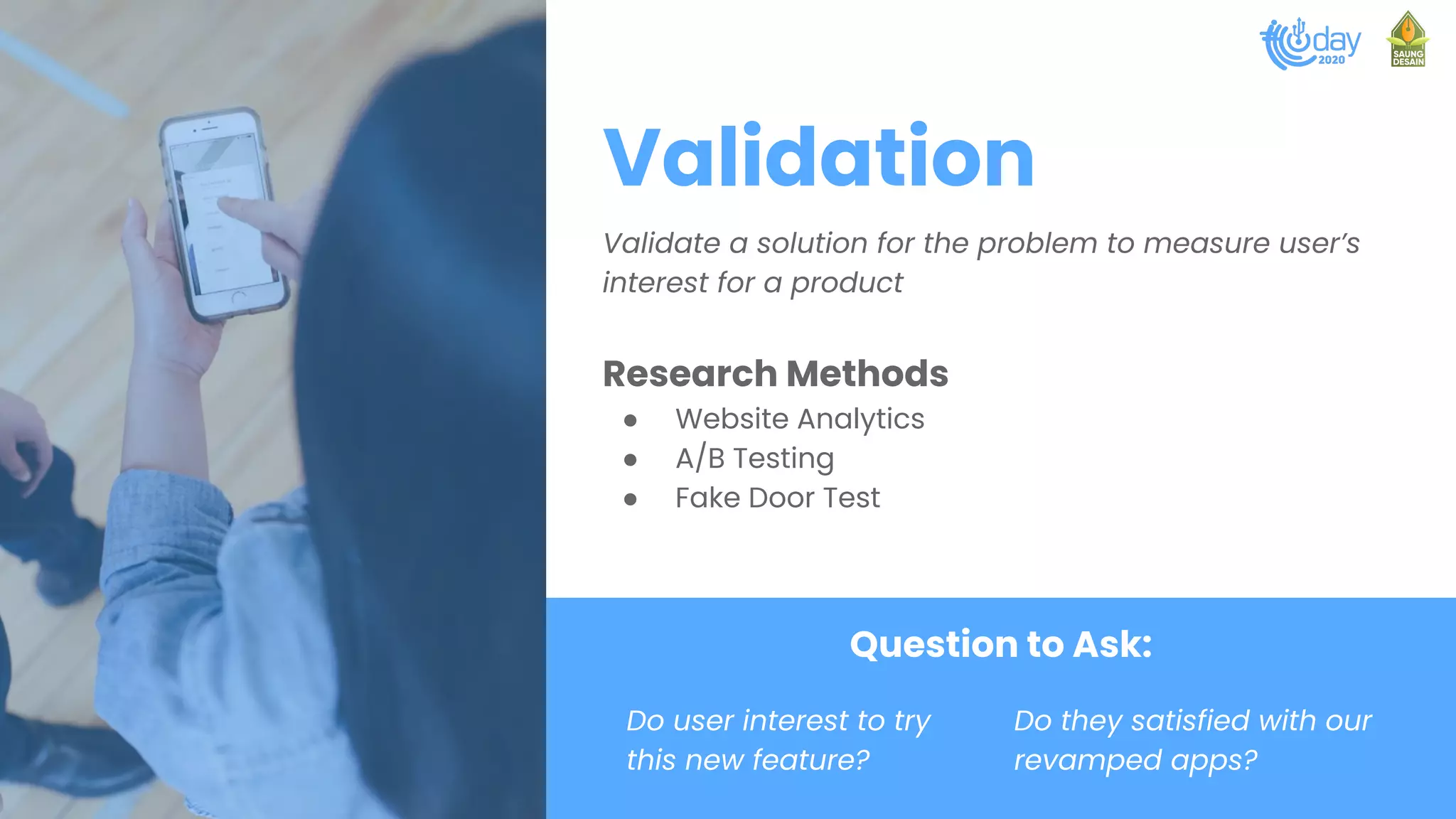 Validation
Validate a solution for the problem to measure user’s
interest for a product
Research Methods
● Website Analytics
● A/B Testing
● Fake Door Test
Question to Ask:
Do user interest to try
this new feature?
Do they satisfied with our
revamped apps?
 