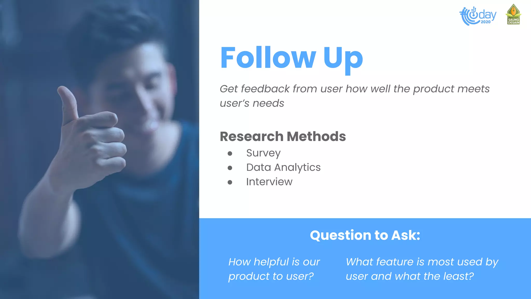 Follow Up
Get feedback from user how well the product meets
user’s needs
Research Methods
● Survey
● Data Analytics
● Interview
Question to Ask:
How helpful is our
product to user?
What feature is most used by
user and what the least?
 