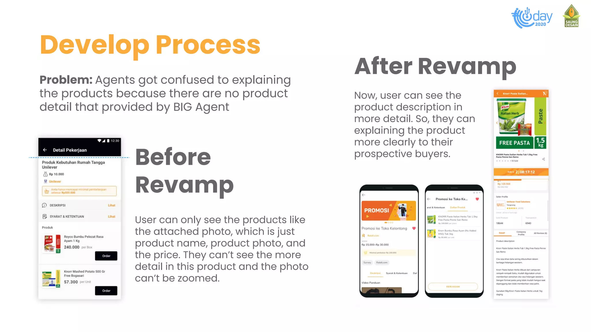 Develop Process
Problem: Agents got confused to explaining
the products because there are no product
detail that provided by BIG Agent
User can only see the products like
the attached photo, which is just
product name, product photo, and
the price. They can’t see the more
detail in this product and the photo
can’t be zoomed.
Before
Revamp
Now, user can see the
product description in
more detail. So, they can
explaining the product
more clearly to their
prospective buyers.
After Revamp
 