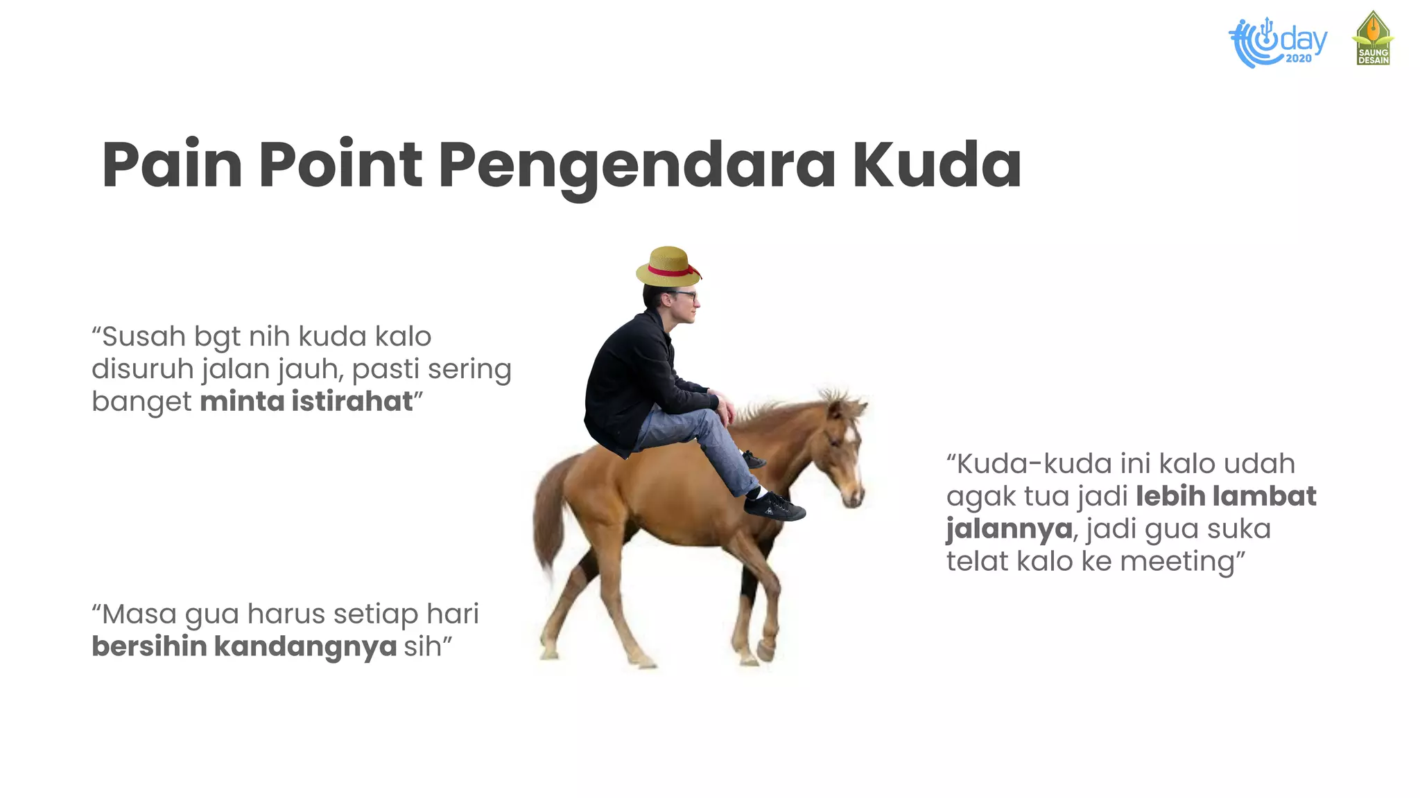 Pain Point Pengendara Kuda
“Susah bgt nih kuda kalo
disuruh jalan jauh, pasti sering
banget minta istirahat”
“Masa gua harus setiap hari
bersihin kandangnya sih”
“Kuda-kuda ini kalo udah
agak tua jadi lebih lambat
jalannya, jadi gua suka
telat kalo ke meeting”
 