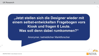5
SKOPOS NOVA | www.skopos-nova.de
UX Research
„Jetzt stellen sich die Designer wieder mit
einem selbst-entwickelten Fragebogen vors
Kiosk und fragen 6 Leute.
Was soll denn dabei rumkommen?“
Anonymer, betrieblicher Marktforscher
 