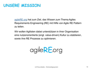 UX Roundtable - Werkstattgespräch 19
UNSERE MISSION
agileRE.org hat zum Ziel, das Wissen zum Thema Agiles
Requirements Engineering (RE) mit Hilfe von Agile RE Pattern
zu teilen.
Wir wollen Agilisten dabei unterstützen in ihrer Organisation
eine nutzenorientierte (engl. value-driven) Kultur zu etablieren,
sowie ihre RE Prozesse zu optimieren.
 