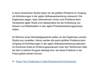 In einer empirischen Studie haben wir die größten Probleme im Umgang
mit Anforderungen in der agilen Softwareentwicklung untersucht. Die
Ergebnisse zeigen, dass Unternehmen immer noch Probleme beim
Verständnis agiler Werte und insbesondere bei der Einbindung von
Nutzern und Stakeholdern in den agilen Produktentwicklungsprozess
haben.
Im Rahmen eines Werkstattgesprächs wollen wir die Ergebnisse unserer
Studie kurz vorstellen. Hierzu werden die sechs größten Probleme beim
Umgang mit Anforderungen in der agilen Softwareentwicklung diskutiert.
Im Anschluss findet ein Erfahrungsaustausch unter den Teilnehmern statt,
bei dem in kleinen Gruppen überlegt wird, wie diese Probleme in der
Praxis gelöst werden können.
► Paper “Key Challenges in Agile Requirements Engineering”
 