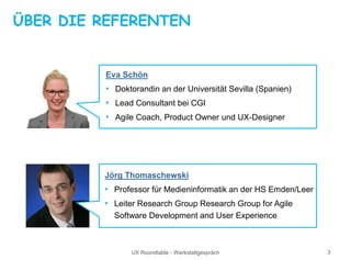 UX Roundtable - Werkstattgespräch 3
ÜBER DIE REFERENTEN
Eva Schön
• Doktorandin an der Universität Sevilla (Spanien)
• Lead Consultant bei CGI
• Agile Coach, Product Owner und UX-Designer
Jörg Thomaschewski
• Professor für Medieninformatik an der HS Emden/Leer
• Leiter Research Group Research Group for Agile
Software Development and User Experience
 