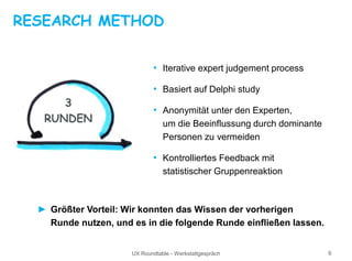 UX Roundtable - Werkstattgespräch 6
RESEARCH METHOD
• Iterative expert judgement process
• Basiert auf Delphi study
• Anonymität unter den Experten,
um die Beeinflussung durch dominante
Personen zu vermeiden
• Kontrolliertes Feedback mit
statistischer Gruppenreaktion
► Größter Vorteil: Wir konnten das Wissen der vorherigen
Runde nutzen, und es in die folgende Runde einfließen lassen.
3
RUNDEN
 