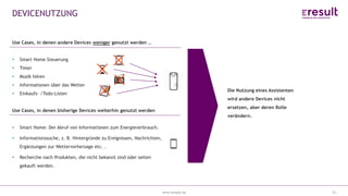 www.eresult.dewww.eresult.de
DEVICENUTZUNG
22
Die Nutzung eines Assistenten
wird andere Devices nicht
ersetzen, aber deren Rolle
verändern.
Use Cases, in denen andere Devices weniger genutzt werden …
Smart Home Steuerung
Timer
Musik hören
Informationen über das Wetter
Einkaufs- /Todo-Listen
Use Cases, in denen bisherige Devices weiterhin genutzt werden
Smart Home: Der Abruf von Informationen zum Energieverbrauch.
Informationssuche, z. B. Hintergründe zu Ereignissen, Nachrichten,
Ergänzungen zur Wettervorhersage etc. .
Recherche nach Produkten, die nicht bekannt sind oder selten
gekauft werden.
 