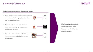 www.eresult.dewww.eresult.de
EINKAUFSVERHALTEN
25
Hohe Shopping Convenience
(derzeit vor allem) beim
Einkaufen von Produkten des
täglichen Bedarfs.
Einkaufshelfer bei Produkten des täglichen Bedarfs
Einkaufslisten werden nicht mehr konventionell
mit Papier und Stift angelegt, sondern über
das VUI des Amazon Echo.
Dementsprechend wird beim Einkaufen
die Amazon Alexa App genutzt, um die
Einkaufsliste zu lesen.
Bekannte und standardisierte Produkte
werden zunehmend direkt über Amazon
Echo gekauft.
 
