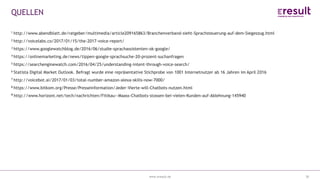 www.eresult.dewww.eresult.de
QUELLEN
38
1 http://www.abendblatt.de/ratgeber/multimedia/article209165863/Branchenverband-sieht-Sprachsteuerung-auf-dem-Siegeszug.html
2 http://voicelabs.co/2017/01/15/the-2017-voice-report/
3 https://www.googlewatchblog.de/2016/06/studie-sprachassistenten-ok-google/
4 https://onlinemarketing.de/news/tippen-google-sprachsuche-20-prozent-suchanfragen
5 https://searchenginewatch.com/2016/04/25/understanding-intent-through-voice-search/
6 Statista Digital Market Outlook. Befragt wurde eine repräsentative Stichprobe von 1001 Internetnutzer ab 16 Jahren im April 2016
7 http://voicebot.ai/2017/01/03/total-number-amazon-alexa-skills-now-7000/
8 https://www.bitkom.org/Presse/Presseinformation/Jeder-Vierte-will-Chatbots-nutzen.html
9 http://www.horizont.net/tech/nachrichten/Fittkau--Maass-Chatbots-stossen-bei-vielen-Kunden-auf-Ablehnung-145940
 