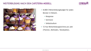 www.eresult.dewww.eresult.de
EMPFEHLUNGENNEGATIVE FINDINGS
6
WEITERBILDUNG NACH DEM CAFETERIA-MODELL
8.000 € Weiterbildungsbudget für jeden
Berater in Vollzeit.
Kongresse
Seminare
Selbststudium
12 fixe Weiterbildungstermine pro Jahr
(Themen, Methoden, Testobjekte).
 