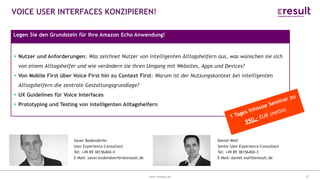 www.eresult.dewww.eresult.de
VOICE USER INTERFACES KONZIPIEREN!
37
Legen Sie den Grundstein für Ihre Amazon Echo Anwendung!
Xaver Bodendörfer
User Experience Consultant
Tel: +49 89 38156404-4
E-Mail: xaver.bodendoerfer@eresult.de
Daniel Wolf
Senior User Experience Consultant
Tel: +49 89 38156404-3
E-Mail: daniel.wolf@eresult.de
Nutzer und Anforderungen: Was zeichnet Nutzer von intelligenten Alltagshelfern aus, was wünschen sie sich
von einem Alltagshelfer und wie verändern sie ihren Umgang mit Websites, Apps und Devices?
Von Mobile First über Voice First hin zu Context First: Warum ist der Nutzungskontext bei intelligenten
Alltagshelfern die zentrale Gestaltungsgrundlage?
UX Guidelines für Voice Interfaces
Prototyping und Testing von intelligenten Alltagshelfern
 