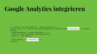 Google Analytics integrieren
<!-- Global Site Tag (gtag.js) - Google Analytics -->
<script async src="https://www.googletagmanager.com/gtag/js?id=GA_TRACKING_ID"></script>
<script>
  window.dataLayer = window.dataLayer || [];
  function gtag(){dataLayer.push(arguments);}
  gtag('js', new Date());
  gtag('config', 'GA_TRACKING_ID');
</script>
 