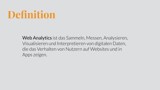 Deﬁnition
Web Analytics ist das Sammeln, Messen, Analysieren,
Visualisieren und Interpretieren von digitalen Daten,
die das Verhalten von Nutzern auf Websites und in
Apps zeigen.
 