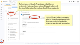 Um ein Zielvorhaben anzulegen,
wird im Verwaltungs-Bereich die
Seite, deren Aufruf als Erfolg
gewertet werden soll, angegeben.
Zielvorhaben in Google Analytics ermöglichen es
bestimmte Nutzeraktionen auf der Site zu tracken, z.B.
das Abschicken eines Formulars, eBook Downloads, etc.
/registersuccess.html
 
