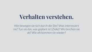 Verhalten verstehen.
Wie bewegen sie sich durch die Site? Was interessiert
sie? Tun sie das, was geplant ist (Ziele)? Wo brechen sie
ab? Wie oft kommen sie wieder?
 