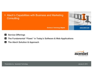 Atech’s Capabilities with Business and Marketing
   Consulting




     Service Offerings
     The Fundamental “Flaws” in Today’s Software & Web Applications
     The Atech Solution & Approach




Presentation by: Ascendant Technology                                 July 13, 2009
 