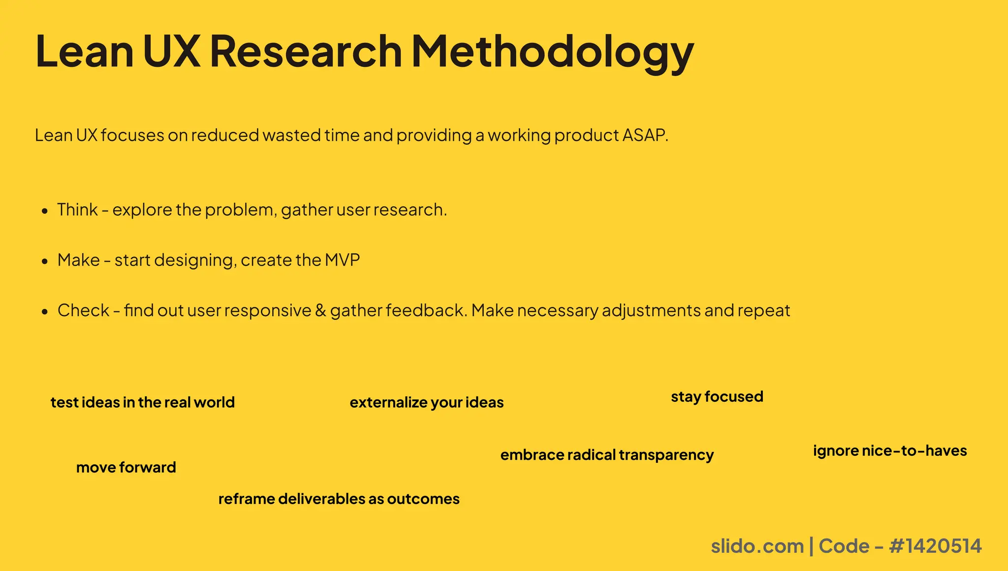 Lean UX Research Methodology
LeanUXfocusesonreducedwastedtimeandprovidingaworkingproductASAP.
P Think-exploretheproblem,gatheruserresearch2
P Make-startdesigning,createtheMVB
P Check-findoutuserresponsivegatherfeedback.Makenecessaryadjustmentsandrepeat
slido.com | Code - #1420514
test ideas in the real world externalize your ideas
move forward
stay focused
reframe deliverables as outcomes
embrace radical transparency ignore nice-to-haves
 