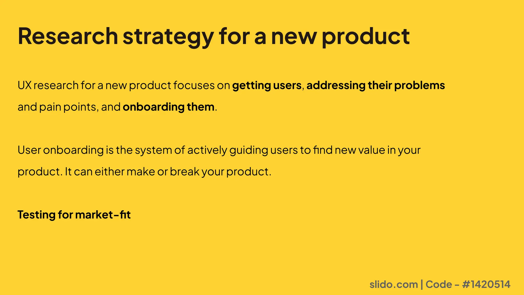 Research strategy for a new product
UXresearchforanewproductfocusesongetting users,addressing their problems
andpainpoints,andonboarding them. 


Useronboardingisthesystemofactivelyguidinguserstofindnewvalueinyour
product.Itcaneithermakeorbreakyourproduct.


Testing for market-fit
slido.com | Code - #1420514
 