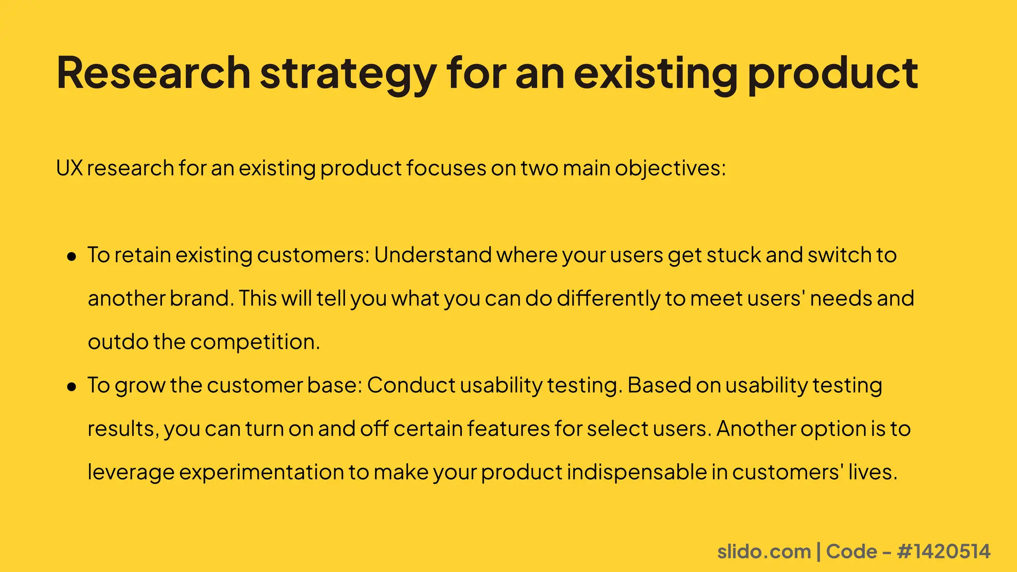 Research strategy for an existing product
UXresearchforanexistingproductfocusesontwomainobjectives
0 Toretainexistingcustomers:Understandwhereyourusersgetstuckandswitchto
anotherbrand.Thiswilltellyouwhatyoucandodifferentlytomeetusers'needsand
outdothecompetition
0 Togrowthecustomerbase:Conductusabilitytesting.Basedonusabilitytesting
results,youcanturnonandoffcertainfeaturesforselectusers.Anotheroptionisto
leverageexperimentationtomakeyourproductindispensableincustomers'lives.
slido.com | Code - #1420514
 