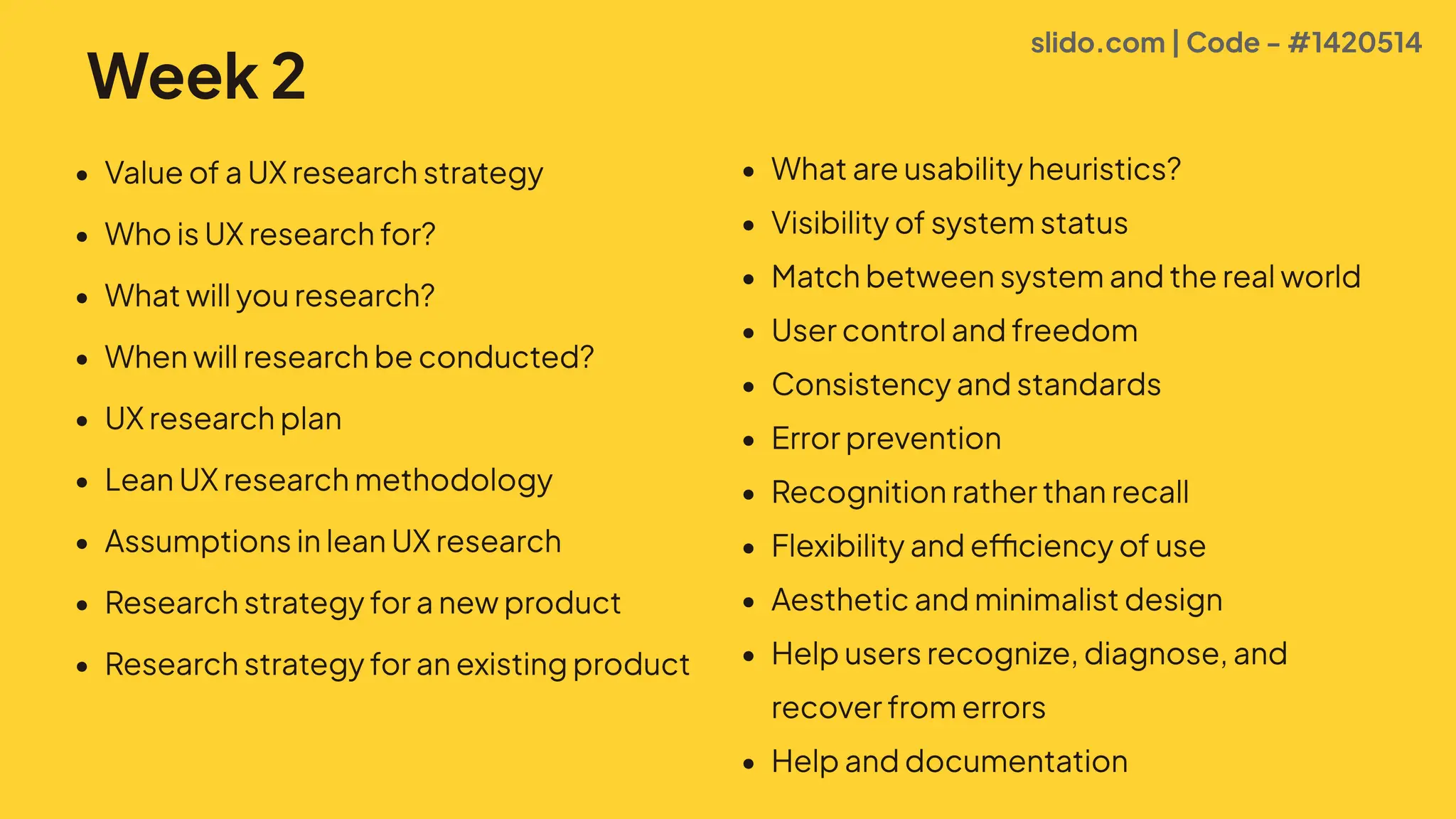 Week 2
# ValueofaUXresearchstrateg
# WhoisUXresearchfor!
# Whatwillyouresearch!
# Whenwillresearchbeconducted!
# UXresearchpla
# LeanUXresearchmethodolog
# AssumptionsinleanUXresearc
# Researchstrategyforanewproduc
# Researchstrategyforanexistingproduct
# Whatareusabilityheuristics!
# VisibilityofsystemstatuI
# Matchbetweensystemandtherealworl2
# Usercontrolandfreedo0
# ConsistencyandstandardI
# Errorpreventio
# RecognitionratherthanrecalJ
# FlexibilityandefficiencyofusR
# Aestheticandminimalistdesig
# Helpusersrecognize,diagnose,and
recoverfromerrorI
# Helpanddocumentation
slido.com | Code - #1420514
 