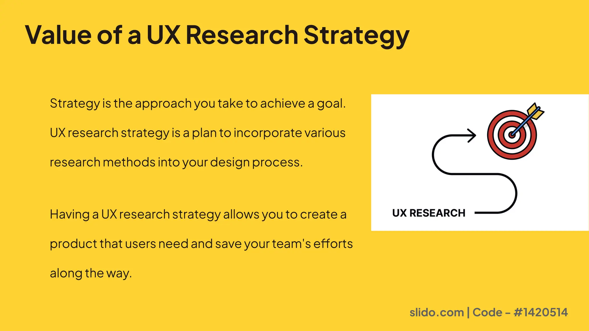 Value of a UX Research Strategy
Strategyistheapproachyoutaketoachieveagoal. 

UXresearchstrategyisaplantoincorporatevarious
researchmethodsintoyourdesignprocess.

HavingaUXresearchstrategyallowsyoutocreatea
productthatusersneedandsaveyourteam'sefforts
alongtheway.
slido.com | Code - #1420514
 