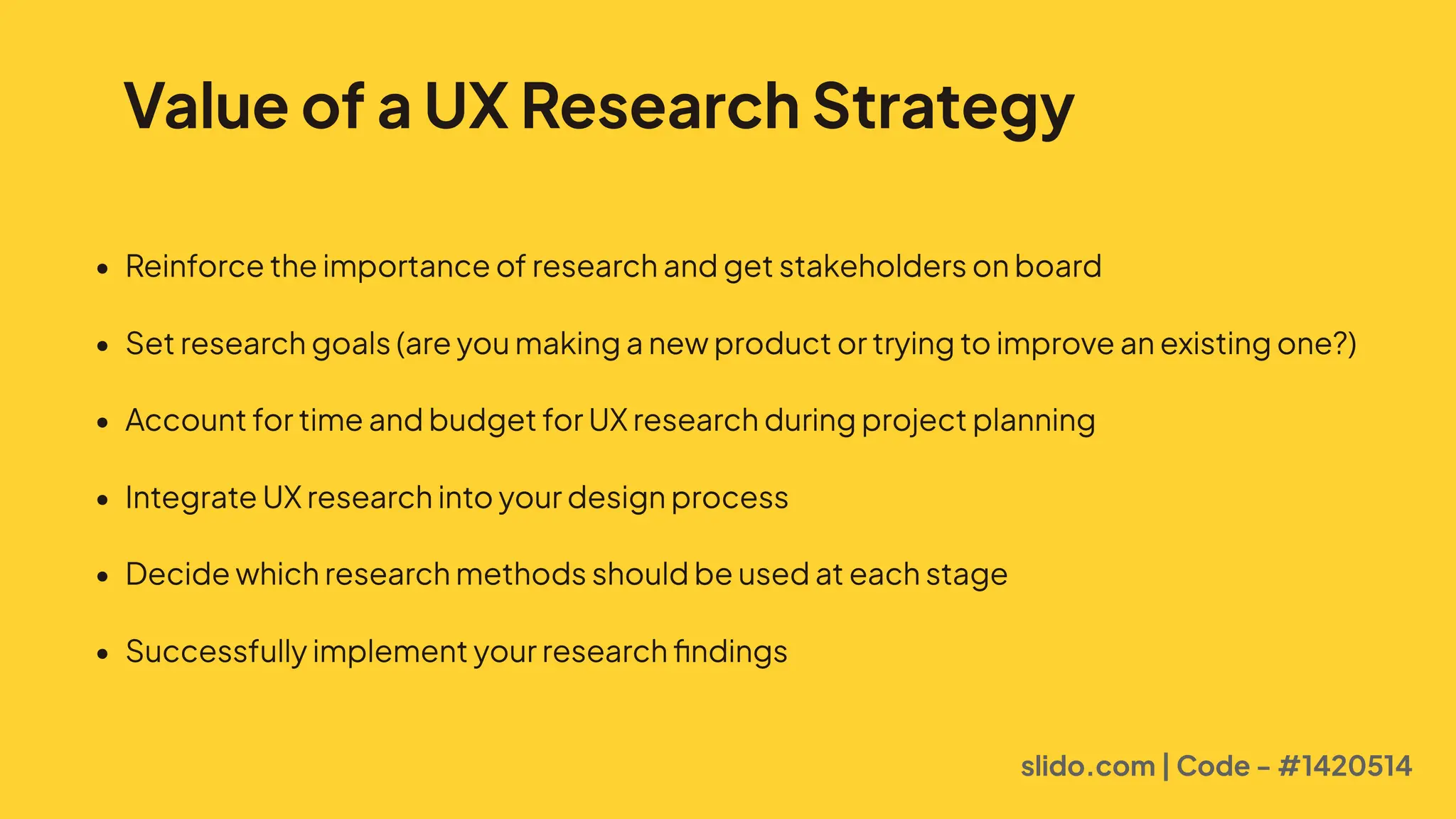 Value of a UX Research Strategy
5 Reinforcetheimportanceofresearchandgetstakeholdersonboar
5 Setresearchgoals(areyoumakinganewproductortryingtoimproveanexistingone?
5 AccountfortimeandbudgetforUXresearchduringprojectplannin
5 IntegrateUXresearchintoyourdesignproces2
5 Decidewhichresearchmethodsshouldbeusedateachstag8
5 Successfullyimplementyourresearchfindings
slido.com | Code - #1420514
 