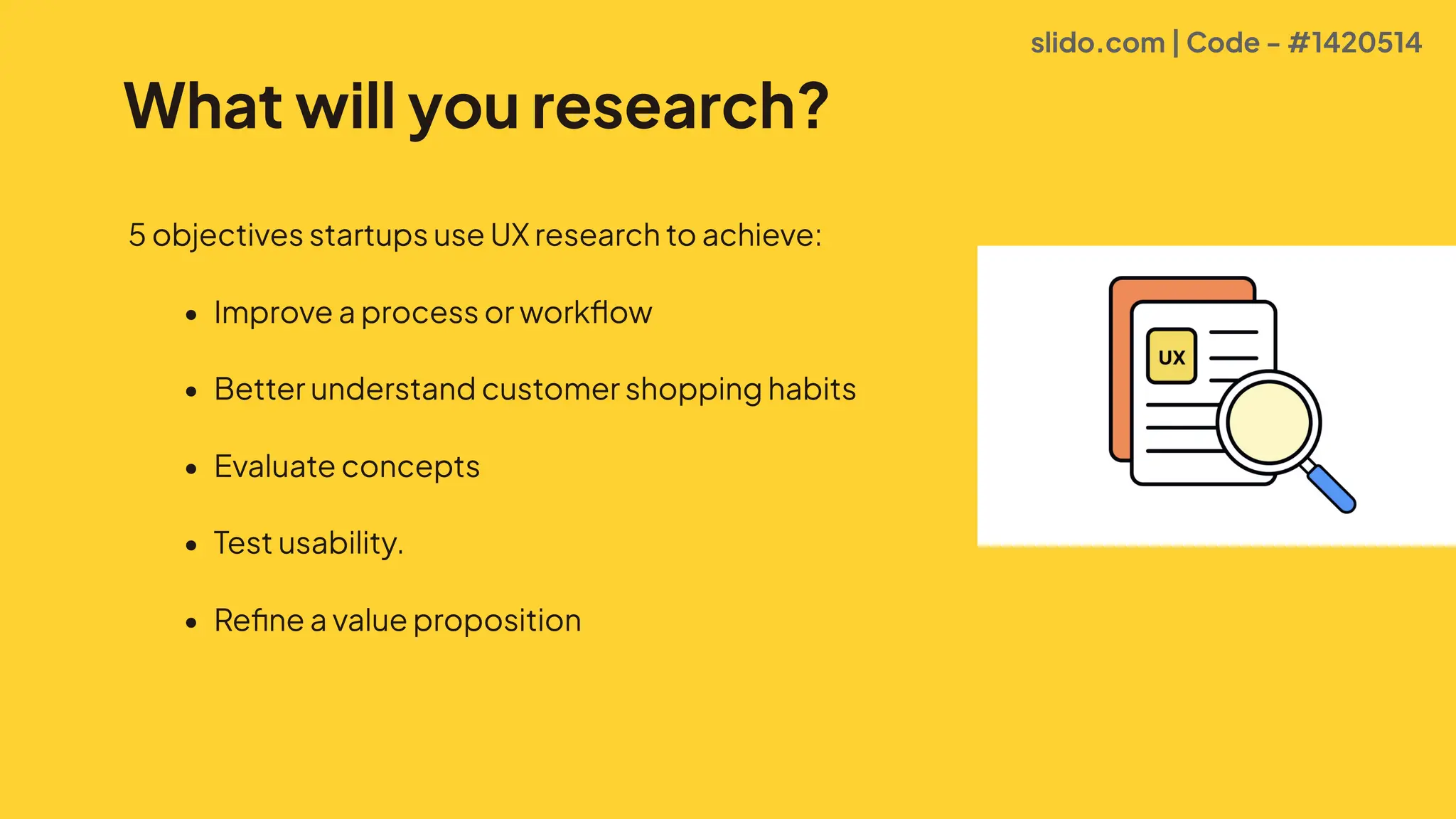 What will you research?
5objectivesstartupsuseUXresearchtoachieve0
* Improveaprocessorworkflo#
* Betterunderstandcustomershoppinghabit
* Evaluateconcept
* Testusability
* Refineavalueproposition
slido.com | Code - #1420514
 