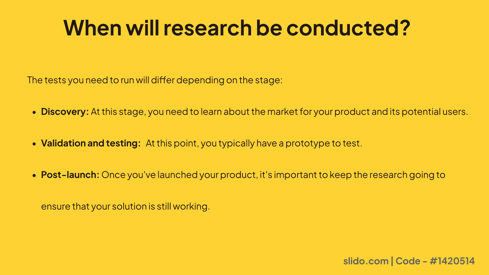 When will research be conducted?
Thetestsyouneedtorunwilldifferdependingonthestage=
$ Discovery:Atthisstage,youneedtolearnaboutthemarketforyourproductanditspotentialusers
$ Validation and testing: Atthispoint,youtypicallyhaveaprototypetotest
$ Post-launch:Onceyou'velaunchedyourproduct,it'simportanttokeeptheresearchgoingto
ensurethatyoursolutionisstillworking.
slido.com | Code - #1420514
 