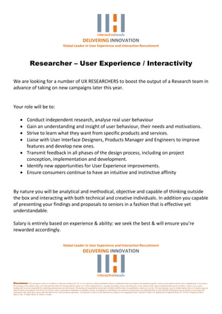 DELIVERING INNOVATION
                                                                   Global Leader in User Experience and Interaction Recruitment




                      Researcher – User Experience / Interactivity

We are looking for a number of UX RESEARCHERS to boost the output of a Research team in
advance of taking on new campaigns later this year.


Your role will be to:

          Conduct independent research, analyse real user behaviour
          Gain an understanding and insight of user behaviour, their needs and motivations.
          Strive to learn what they want from specific products and services.
          Liaise with User Interface Designers, Products Manager and Engineers to improve
           features and develop new ones.
          Transmit feedback in all phases of the design process, including on project
           conception, implementation and development.
          Identify new opportunities for User Experience improvements.
          Ensure consumers continue to have an intuitive and instinctive affinity


By nature you will be analytical and methodical, objective and capable of thinking outside
the box and interacting with both technical and creative individuals. In addition you capable
of presenting your findings and proposals to seniors in a fashion that is effective yet
understandable.

Salary is entirely based on experience & ability: we seek the best & will ensure you’re
rewarded accordingly.

                                                                   Global Leader in User Experience and Interaction Recruitment
                                                                                              DELIVERING INNOVATION




Disclaimer: This document is from, or on behalf of, Interactive Heads Ltd ("we" or "us") and may contain information which is confidential and/or privileged to the intended recipients. Access to this email by anyone else is unauthorised. If you receive
this message in error please notify us by reply and then delete the message and any copies of it. Unless authorised by us, copying, forwarding, using or disclosing any of the contents of this email is prohibited and may be an offence. Email is not a secure
medium and we are not responsible for controlling transmissions over the Internet. We disclaim all responsibility and accept no liability that this email, its attachments or links are virus free. We may intercept, copy or monitor emails from or to anyone using our
email facilities in accordance with the law for security, policy, performance compliance or regulatory reasons. In sending any information to us, personal or professional, you understand that we may hold that information securely and that we may share that
information with a third party unless specified otherwise in a non-disclosure agreement. Any opinions or advice in this document are subject to our engagement terms. Interactive Heads Ltd. Registered in England & Wales No 7852362. Registered Office:
Dukes Court, 32 Dukes Street, St. James's, London
 