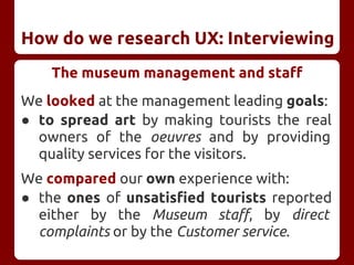 How do we research UX: Interviewing
The museum management and staff
We looked at the management leading goals:
● to spread art by making tourists the real
owners of the oeuvres and by providing
quality services for the visitors.
We compared our own experience with:
● the ones of unsatisfied tourists reported
either by the Museum staff, by direct
complaints or by the Customer service.
 