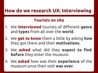 Tourists on site
1. We interviewed tourists of different genre
and types from all over the world.
2. We get to know them a little by asking how
they got there and their motivations.
3. We asked what did they expect to find
before they enter the museum.
4. We asked how was their experience of the
museum once their visit was over.
How do we research UX: Interviewing
 