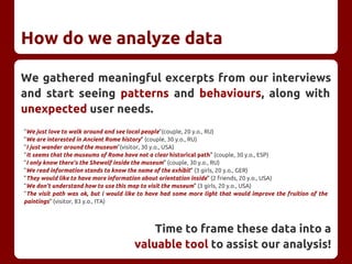 How do we analyze data
We gathered meaningful excerpts from our interviews
and start seeing patterns and behaviours, along with
unexpected user needs.
"We just love to walk around and see local people"(couple, 20 y.o., RU)
"We are interested in Ancient Rome history" (couple, 30 y.o., RU)
"I just wander around the museum"(visitor, 30 y.o., USA)
"It seems that the museums of Rome have not a clear historical path" (couple, 30 y.o., ESP)
"I only know there's the Shewolf inside the museum" (couple, 30 y.o., RU)
"We read information stands to know the name of the exhibit" (3 girls, 20 y.o., GER)
"They would like to have more information about orientation inside" (2 friends, 20 y.o., USA)
"We don't understand how to use this map to visit the museum" (3 girls, 20 y.o., USA)
"The visit path was ok, but i would like to have had some more light that would improve the fruition of the
paintings" (visitor, 83 y.o., ITA)
Time to frame these data into a
valuable tool to assist our analysis!
 