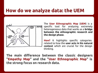 How do we analyze data: the UEM
The User Ethnographic Map (UEM) is a
specific tool for analysing extremely
heterogeneous data that works as a bridge
between the ethnographic research and
the design phase.
How? It highlights specific categories
related to how the user acts in his natural
context which are crucial for the design
thinking.
The main difference between the classic designers
"Empathy Map" and the "User Ethnographic Map" is
the strong focus on research data.
 