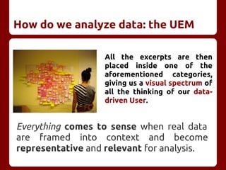 How do we analyze data: the UEM
All the excerpts are then
placed inside one of the
aforementioned categories,
giving us a visual spectrum of
all the thinking of our data-
driven User.
Everything comes to sense when real data
are framed into context and become
representative and relevant for analysis.
 