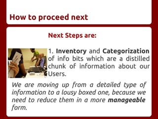 How to proceed next
Next Steps are:
1. Inventory and Categorization
of info bits which are a distilled
chunk of information about our
Users.
We are moving up from a detailed type of
information to a lousy boxed one, because we
need to reduce them in a more manageable
form.
 