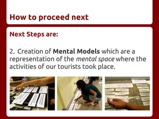 How to proceed next
Next Steps are:
2. Creation of Mental Models which are a
representation of the mental space where the
activities of our tourists took place.
 