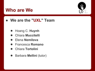 Who are We
● We are the "UXL" Team
● Hoang C. Huynh
● Chiara Muccitelli
● Elena Nemilova
● Francesca Romano
● Chiara Tortolini
● Barbara Mellini (tutor)
 