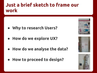 Just a brief sketch to frame our
work
● Why to research Users?
● How do we explore UX?
● How do we analyse the data?
● How to proceed to design?
 