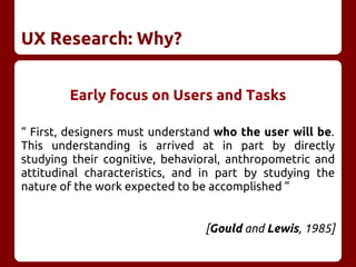 UX Research: Why?
Early focus on Users and Tasks
“ First, designers must understand who the user will be.
This understanding is arrived at in part by directly
studying their cognitive, behavioral, anthropometric and
attitudinal characteristics, and in part by studying the
nature of the work expected to be accomplished ”
[Gould and Lewis, 1985]
 