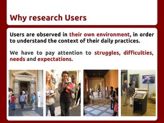 Why research Users
Users are observed in their own environment, in order
to understand the context of their daily practices.
We have to pay attention to struggles, difficulties,
needs and expectations.
 