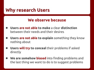 Why research Users
We observe because
● Users are not able to make a clear distinction
between their needs and their desires
● Users are not able to explain something they know
nothing about
● Users will try to conceal their problems if asked
directly
● We are somehow biased into finding problems and
the last thing we want to do is to suggest problems
 