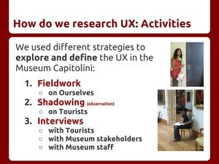 How do we research UX: Activities
We used different strategies to
explore and define the UX in the
Museum Capitolini:
1. Fieldwork
○ on Ourselves
2. Shadowing (observation)
○ on Tourists
3. Interviews
○ with Tourists
○ with Museum stakeholders
○ with Museum staff
 
