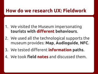 How do we research UX: Fieldwork
1. We visited the Museum impersonating
tourists with different behaviours.
2. We used all the technological supports the
museum provides: Map, Audioguide, NFC.
3. We tested different information paths.
4. We took field notes and discussed them.
 