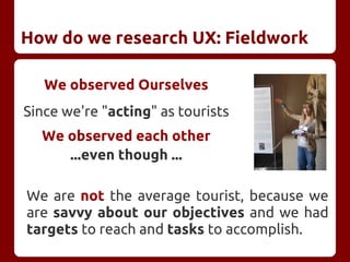 How do we research UX: Fieldwork
We observed Ourselves
Since we're "acting" as tourists
We observed each other
...even though ...
We are not the average tourist, because we
are savvy about our objectives and we had
targets to reach and tasks to accomplish.
 