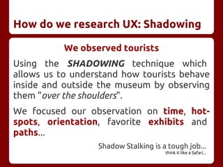 How do we research UX: Shadowing
We observed tourists
Using the SHADOWING technique which
allows us to understand how tourists behave
inside and outside the museum by observing
them "over the shoulders".
We focused our observation on time, hot-
spots, orientation, favorite exhibits and
paths...
Shadow Stalking is a tough job...
think it like a Safari...
 