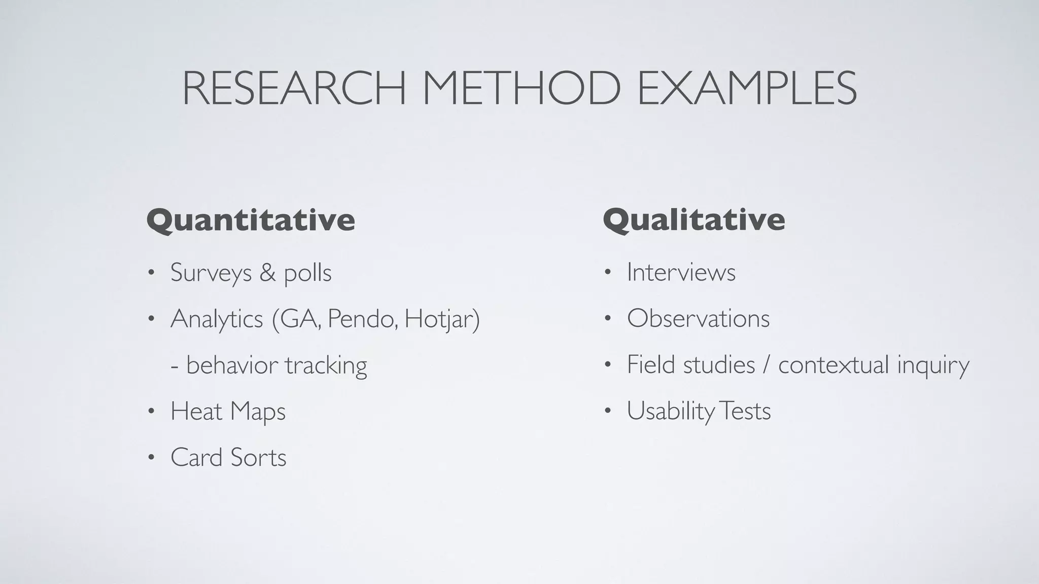 RESEARCH METHOD EXAMPLES
Quantitativ
e

• Surveys & poll
s

• Analytics (GA, Pendo, Hotjar)
- behavior trackin
g

• Heat Map
s

• Card Sorts
Qualitativ
e

• Interview
s

• Observation
s

• Field studies / contextual inquir
y

• UsabilityTests
 