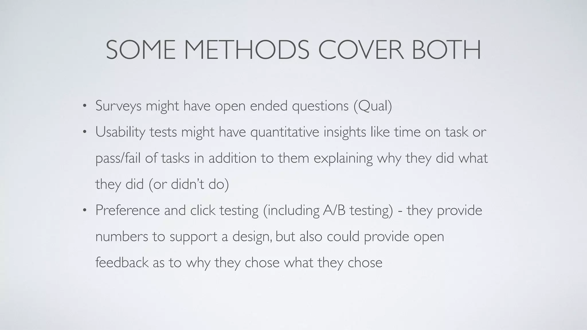 SOME METHODS COVER BOTH
• Surveys might have open ended questions (Qual
)

• Usability tests might have quantitative insights like time on task or
pass/fail of tasks in addition to them explaining why they did what
they did (or didn’t do
)

• Preference and click testing (including A/B testing) - they provide
numbers to support a design, but also could provide open
feedback as to why they chose what they chose
 