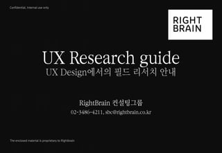 1 
UX 필드리서치 안내 
ⓒ 2014 RightBrain. All rights reserved. 
Confidential, Internal use only 
The enclosed material is proprietary to Rightbrain 
UX Research guide UX Design에서의 필드 리서치 안내 RightBrain 컨설팅그룹 02-3486-4211, sbc@rightbrain.co.kr  