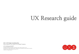 UX Research guide
UX1 | UX Design Consulting Firm
Most Distinctive & Creative UX Design Company
NOTICE: Proprietary and Confidential
This material is proprietary to UX1
It contains trade secret and confidential information which is solely the property of UX1
This material is for client’s internal use only. It shall not be used, reproduced, copied, disclosed, transmitted,
in whole or in part, without the express consent of UX1
ⓒ 2014 UX1. All rights reserved.
 