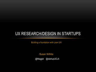 UX RESEARCH/DESIGN IN STARTUPS
       Building a foundation with Lean UX




                Susan Wilhite
           @Maggid @startupUCLA
 